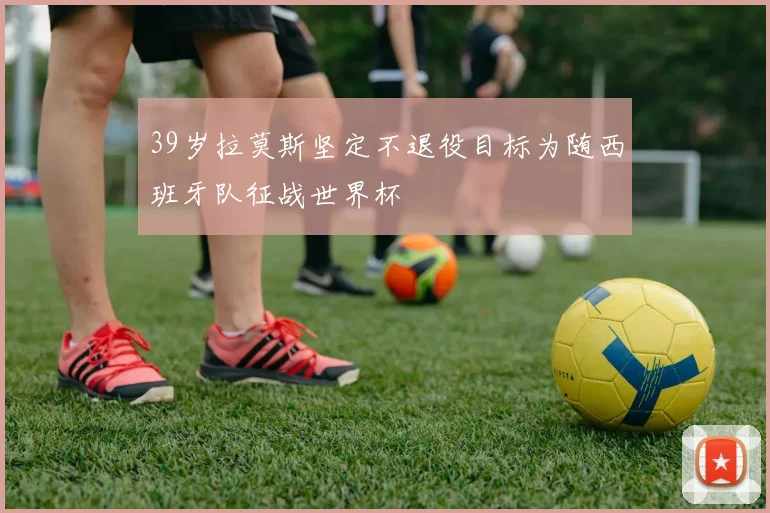39岁拉莫斯坚定不退役目标为随西班牙队征战世界杯