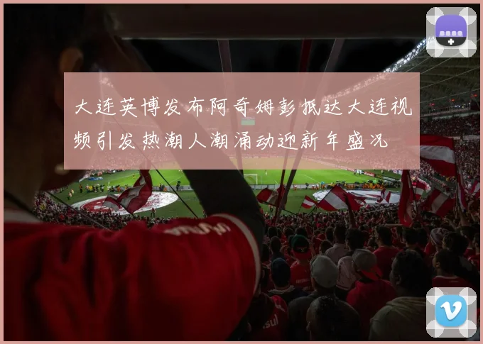 大连英博发布阿奇姆彭抵达大连视频引发热潮人潮涌动迎新年盛况