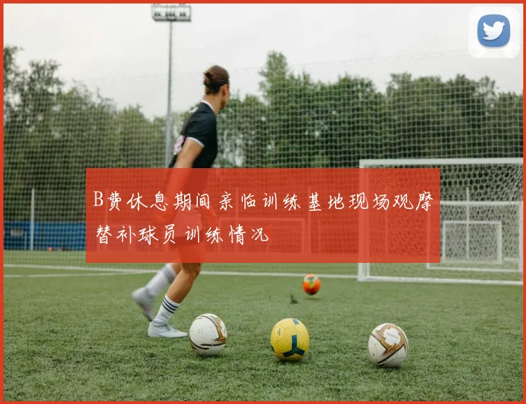 B费休息期间亲临训练基地现场观摩替补球员训练情况
