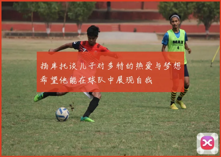 扬库托谈儿子对多特的热爱与梦想希望他能在球队中展现自我
