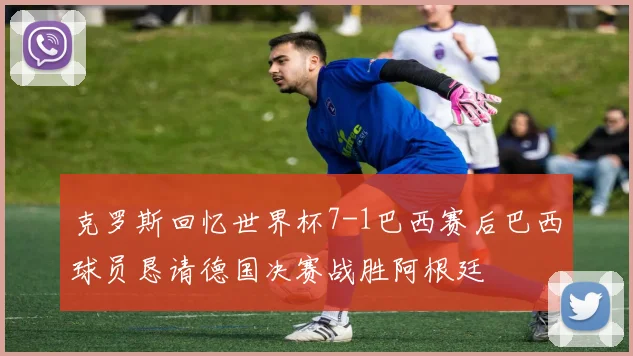 克罗斯回忆世界杯7-1巴西赛后巴西球员恳请德国决赛战胜阿根廷