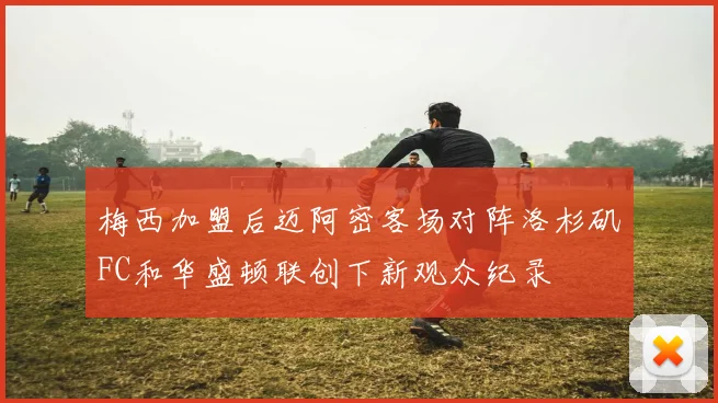 梅西加盟后迈阿密客场对阵洛杉矶FC和华盛顿联创下新观众纪录