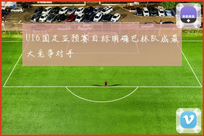 U16国足亚预赛目标明确巴林队成最大竞争对手