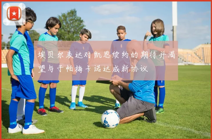 埃贝尔表达对凯恩续约的期待并渴望与于帕梅卡诺达成新协议