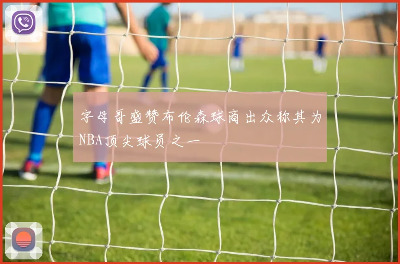 字母哥盛赞布伦森球商出众称其为NBA顶尖球员之一