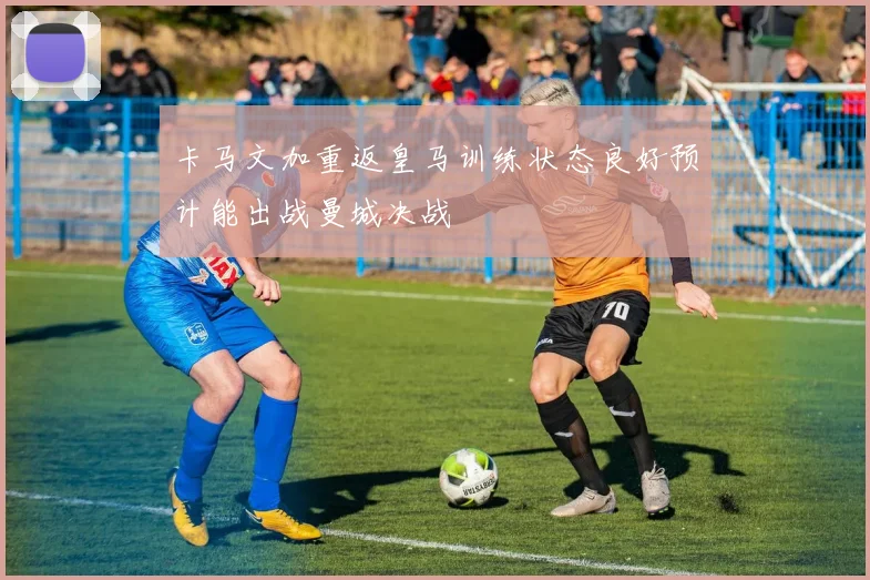 卡马文加重返皇马训练状态良好预计能出战曼城决战