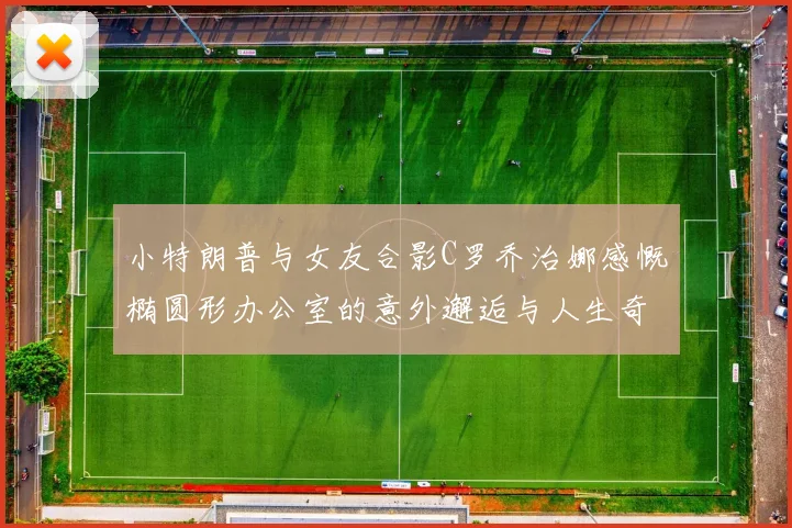 小特朗普与女友合影C罗乔治娜感慨椭圆形办公室的意外邂逅与人生奇遇