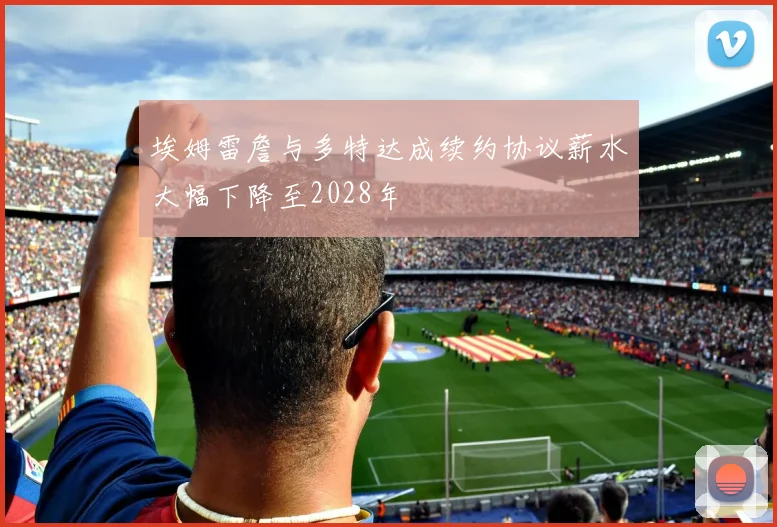 埃姆雷詹与多特达成续约协议薪水大幅下降至2028年