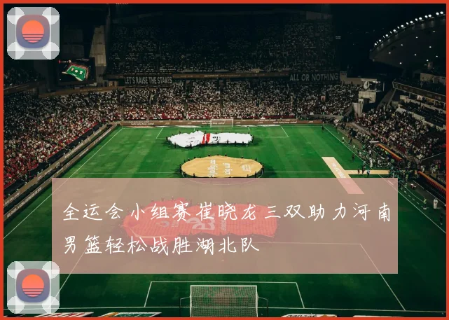 全运会小组赛崔晓龙三双助力河南男篮轻松战胜湖北队
