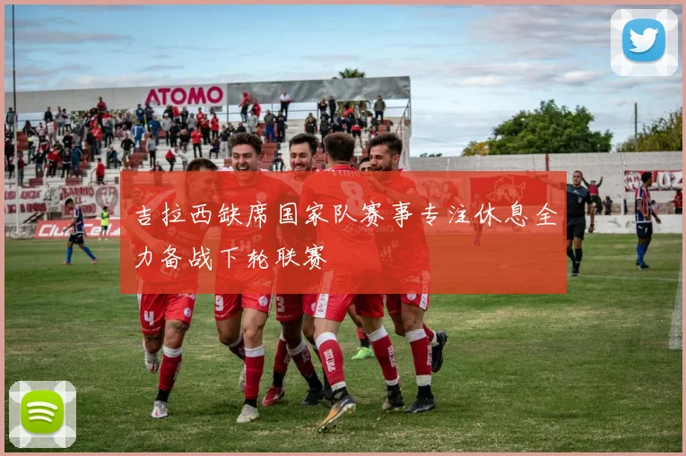 吉拉西缺席国家队赛事专注休息全力备战下轮联赛