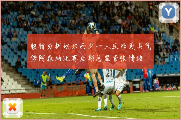 赖特分析切尔西少一人反而更具气势阿森纳比赛后期总显紧张情绪