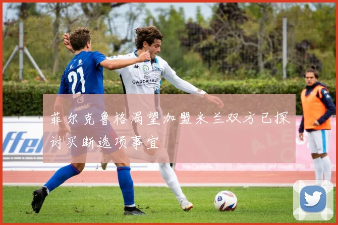 菲尔克鲁格渴望加盟米兰双方已探讨买断选项事宜