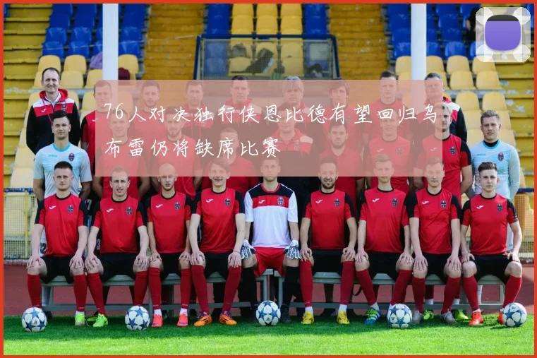 76人对决独行侠恩比德有望回归乌布雷仍将缺席比赛