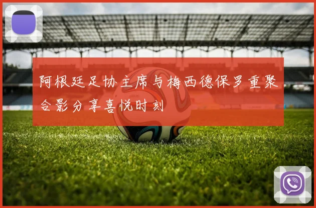 阿根廷足协主席与梅西德保罗重聚合影分享喜悦时刻