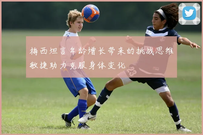 梅西坦言年龄增长带来的挑战思维敏捷助力克服身体变化